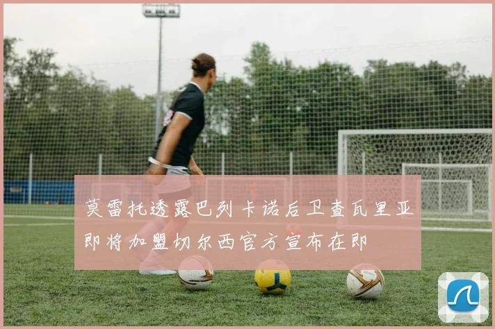 莫雷托透露巴列卡诺后卫查瓦里亚即将加盟切尔西官方宣布在即